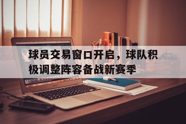 球员交易窗口开启,球队积极调整阵容备战新赛季的简单介绍 球员交易窗口开启,球队积极调整阵容备战新赛季的简单介绍
